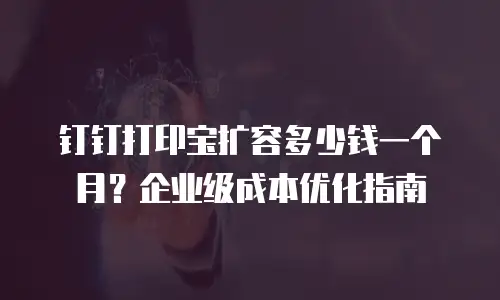 钉钉打印宝扩容多少钱一个月？企业级成本优化指南