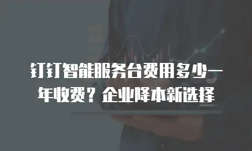 钉钉智能服务台费用多少一年收费？企业降本新选择