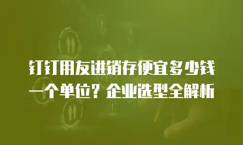 钉钉用友进销存便宜多少钱一个单位？企业选型全解析