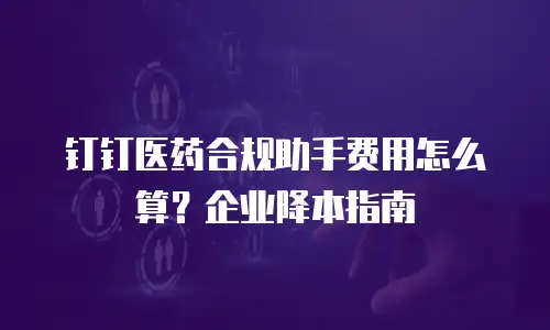 钉钉医药合规助手费用怎么算？企业降本指南