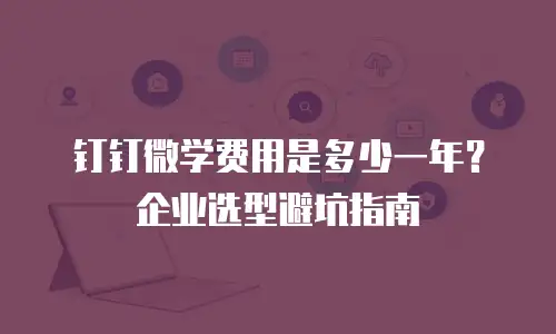 钉钉微学费用是多少一年？企业选型避坑指南