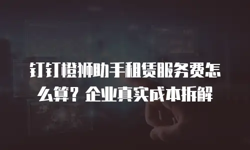 钉钉橙狮助手租赁服务费怎么算？企业真实成本拆解