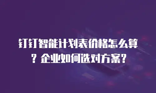 钉钉智能计划表价格怎么算？企业如何选对方案？