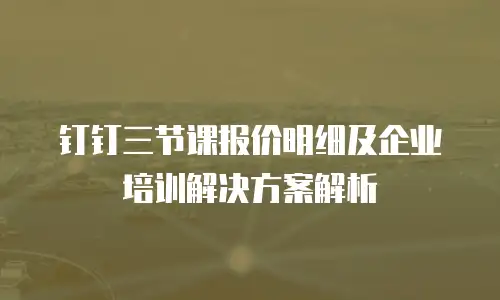 钉钉三节课报价明细及企业培训解决方案解析