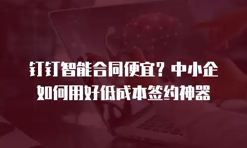 钉钉智能合同便宜？中小企如何用好低成本签约神器