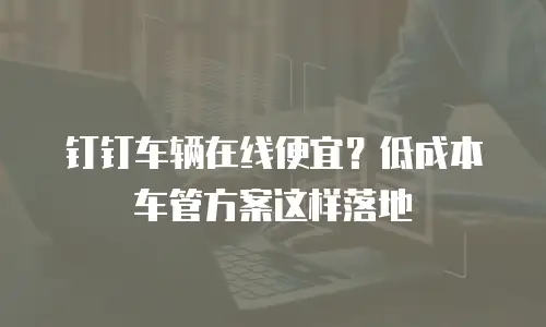 钉钉车辆在线便宜？低成本车管方案这样落地