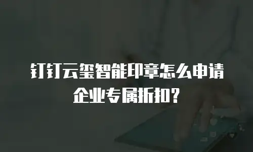 钉钉云玺智能印章怎么申请企业专属折扣？