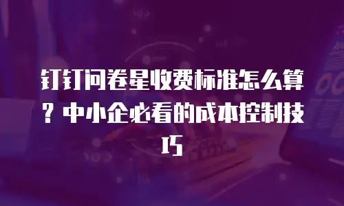 钉钉问卷星收费标准怎么算？中小企必看的成本控制技巧