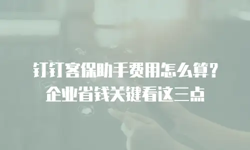 钉钉客保助手费用怎么算？企业省钱关键看这三点