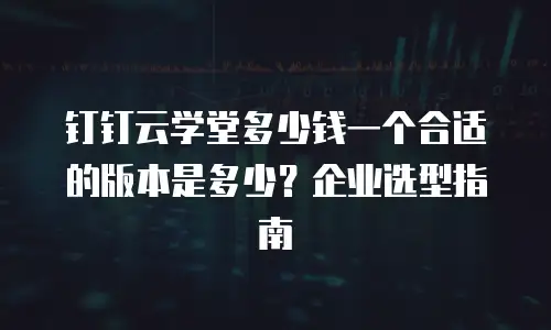 钉钉云学堂多少钱一个合适的版本是多少？企业选型指南