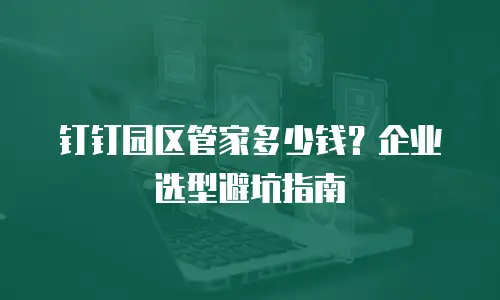 钉钉园区管家多少钱？企业选型避坑指南