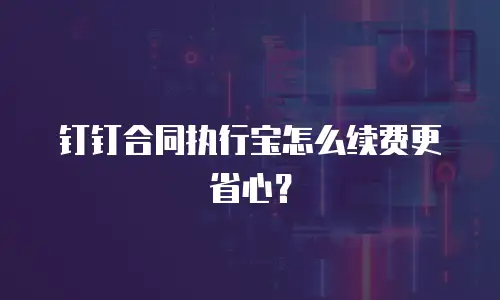 钉钉合同执行宝怎么续费更省心？