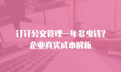 钉钉公文管理一年多少钱？企业真实成本解析
