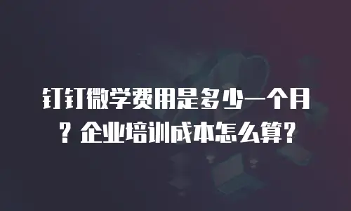 钉钉微学费用是多少一个月？企业培训成本怎么算？
