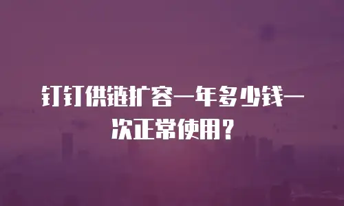 钉钉供链扩容一年多少钱一次正常使用？
