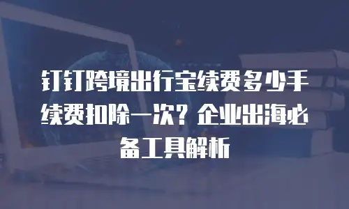 钉钉跨境出行宝续费多少手续费扣除一次？企业出海必备工具解析