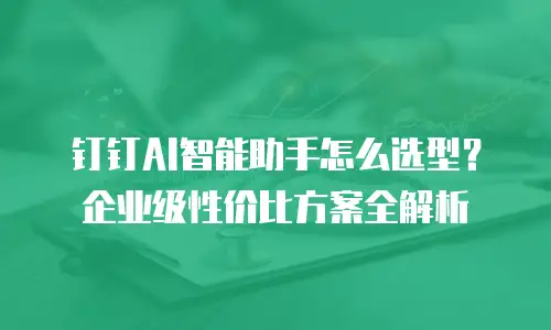 钉钉AI智能助手怎么选型？企业级性价比方案全解析