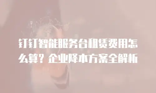 钉钉智能服务台租赁费用怎么算？企业降本方案全解析