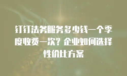 钉钉法务服务多少钱一个季度收费一次？企业如何选择性价比方案