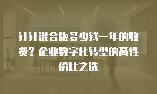 钉钉混合版多少钱一年的收费？企业数字化转型的高性价比之选