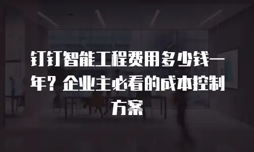 钉钉智能工程费用多少钱一年？企业主必看的成本控制方案