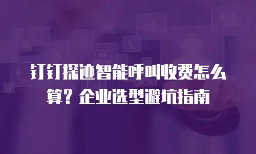 钉钉探迹智能呼叫收费怎么算？企业选型避坑指南