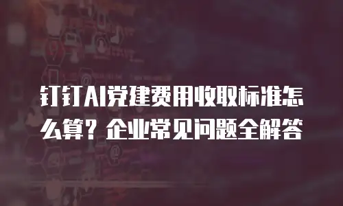 钉钉AI党建费用收取标准怎么算？企业常见问题全解答