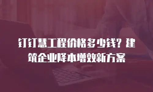 钉钉慧工程价格多少钱？建筑企业降本增效新方案