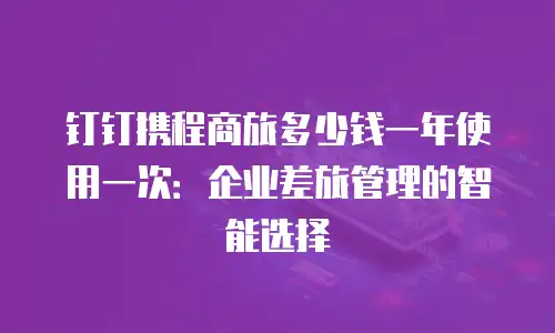 钉钉携程商旅多少钱一年使用一次：企业差旅管理的智能选择