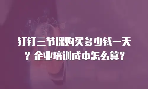 钉钉三节课购买多少钱一天？企业培训成本怎么算？
