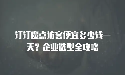 钉钉魔点访客便宜多少钱一天？企业选型全攻略