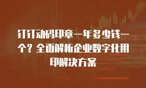 钉钉动码印章一年多少钱一个？全面解析企业数字化用印解决方案