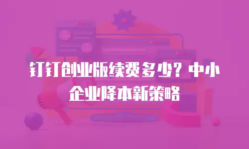 钉钉创业版续费多少？中小企业降本新策略