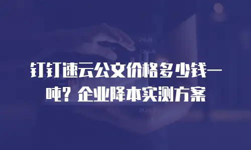 钉钉速云公文价格多少钱一吨？企业降本实测方案