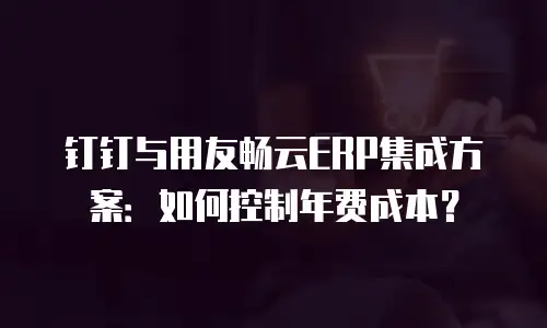 钉钉与用友畅云ERP集成方案：如何控制年费成本？
