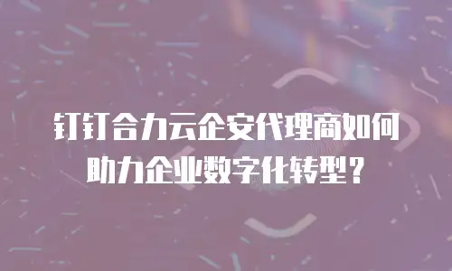 钉钉合力云企安代理商如何助力企业数字化转型？