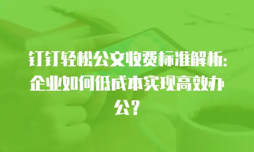 钉钉轻松公文收费标准解析：企业如何低成本实现高效办公？