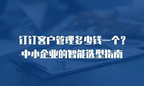 钉钉客户管理多少钱一个？中小企业的智能选型指南