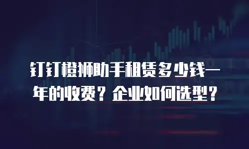 钉钉橙狮助手租赁多少钱一年的收费？企业如何选型？