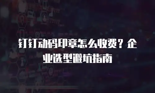 钉钉动码印章怎么收费？企业选型避坑指南