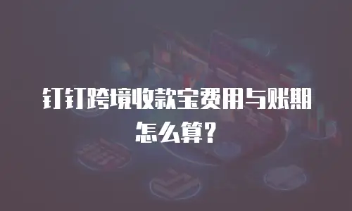 钉钉跨境收款宝费用与账期怎么算？