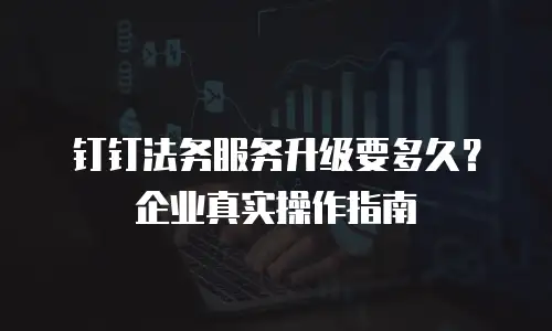 钉钉法务服务升级要多久？企业真实操作指南