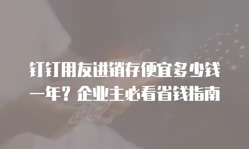 钉钉用友进销存便宜多少钱一年？企业主必看省钱指南