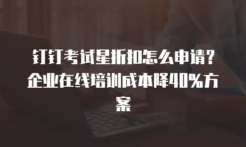 钉钉考试星折扣怎么申请？企业在线培训成本降40%方案