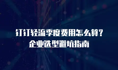 钉钉轻流季度费用怎么算？企业选型避坑指南