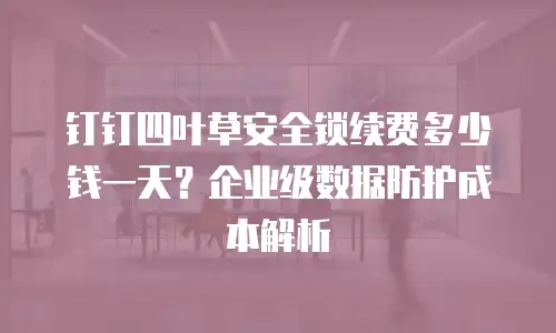 钉钉四叶草安全锁续费多少钱一天？企业级数据防护成本解析