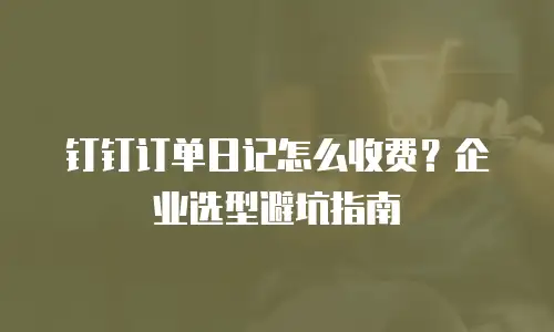 钉钉订单日记怎么收费？企业选型避坑指南
