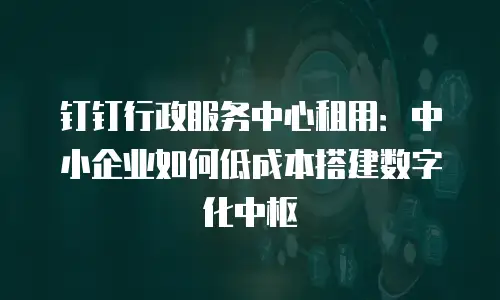 钉钉行政服务中心租用：中小企业如何低成本搭建数字化中枢