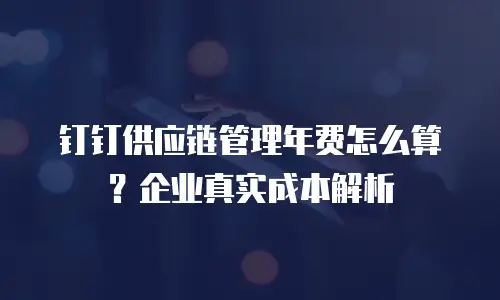 钉钉供应链管理年费怎么算？企业真实成本解析