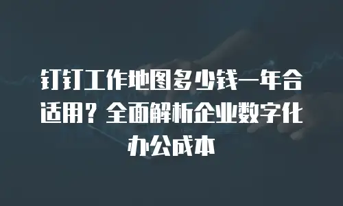 钉钉工作地图多少钱一年合适用？全面解析企业数字化办公成本